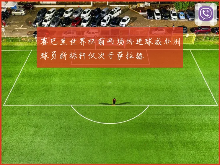 赛巴里世界杯前两场均进球成非洲球员新标杆仅次于萨拉赫