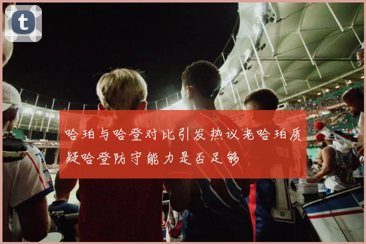 哈珀与哈登对比引发热议老哈珀质疑哈登防守能力是否足够